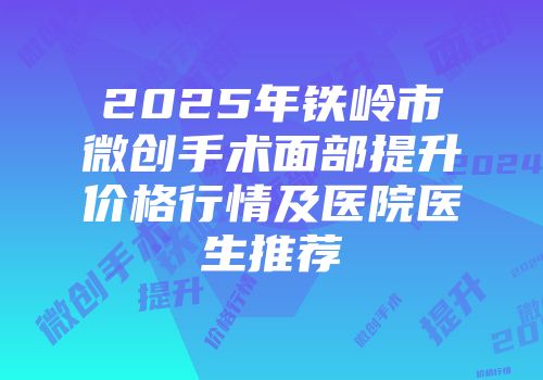 2025年铁岭市微创手术面部提升价格行情及医院医生推荐