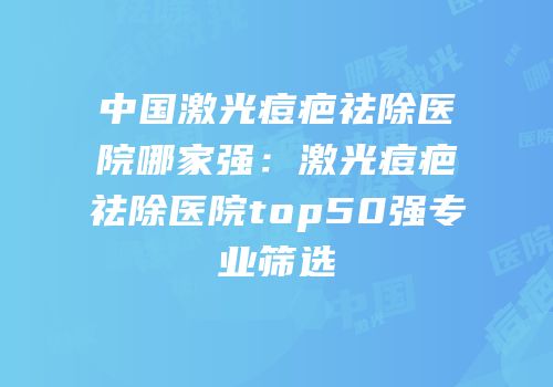 中国激光痘疤祛除医院哪家强：激光痘疤祛除医院top50强专业筛选