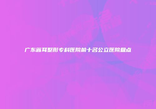 广东省耳整形专科医院前十名公立医院盘点