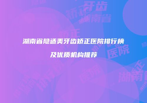 湖南省隐适美牙齿矫正医院排行榜及优质机构推荐