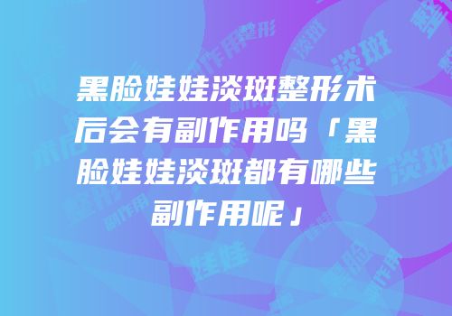 黑脸娃娃淡斑整形术后会有副作用吗「黑脸娃娃淡斑都有哪些副作用呢」