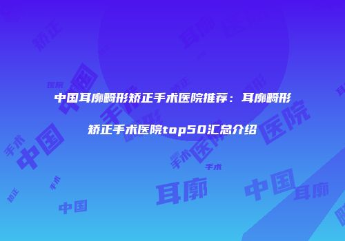 中国耳廓畸形矫正手术医院推荐：耳廓畸形矫正手术医院top50汇总介绍