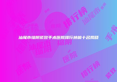 汕尾市缩阴紧致手术医院排行榜前十名揭晓