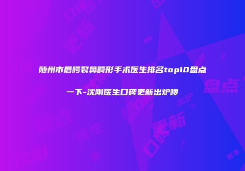 随州市唇腭裂鼻畸形手术医生排名top10盘点一下-沈刚医生口碑更新出炉喽