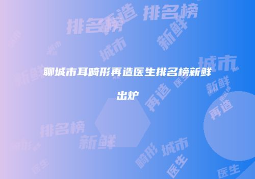 聊城市耳畸形再造医生排名榜新鲜出炉