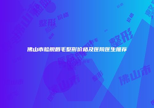 佛山市脸脱唇毛整形价格及医院医生推荐