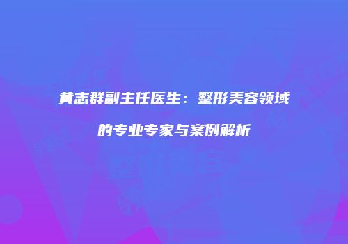 黄志群副主任医生：整形美容领域的专业专家与案例解析