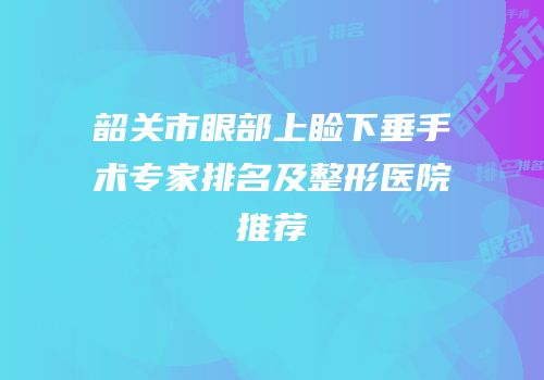 韶关市眼部上睑下垂手术专家排名及整形医院推荐