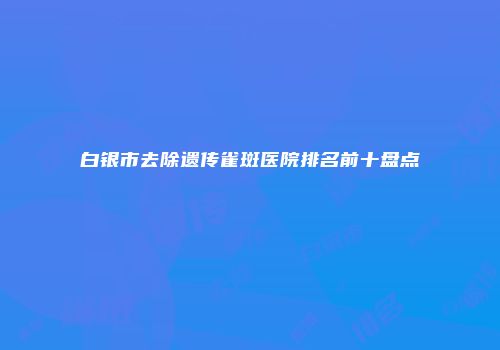 白银市去除遗传雀斑医院排名前十盘点