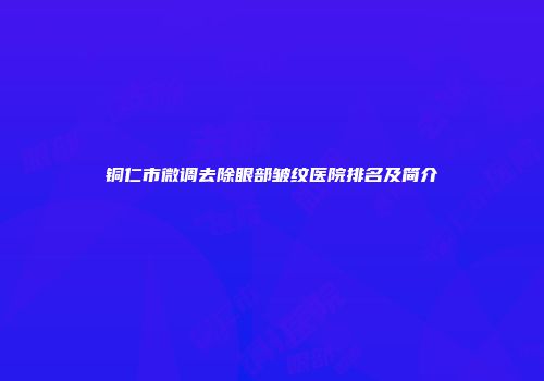 铜仁市微调去除眼部皱纹医院排名及简介