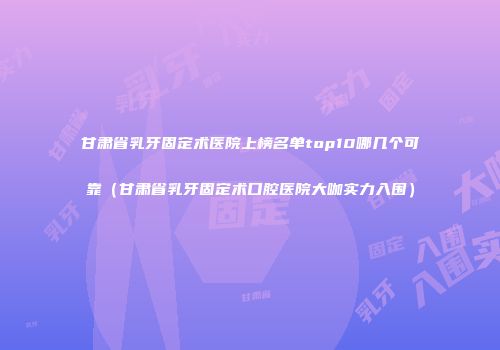 甘肃省乳牙固定术医院上榜名单top10哪几个可靠（甘肃省乳牙固定术口腔医院大咖实力入围）