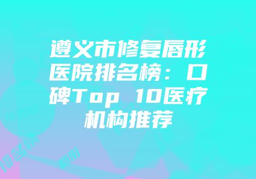 遵义市修复唇形医院排名榜：口碑Top 10医疗机构推荐