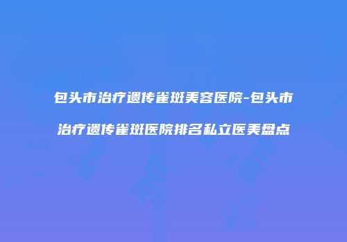 包头市治疗遗传雀斑美容医院-包头市治疗遗传雀斑医院排名私立医美盘点