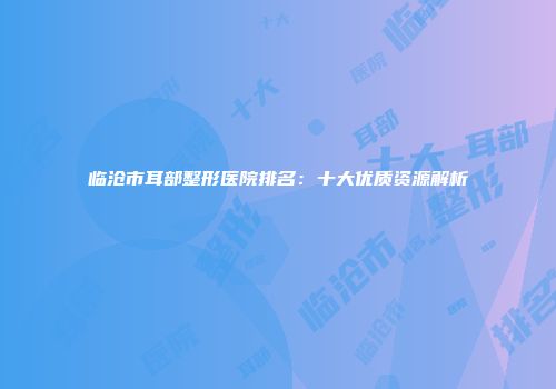 临沧市耳部整形医院排名：十大优质资源解析