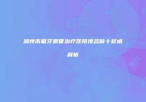湖州市磨牙根管治疗医院排名前十权威解析