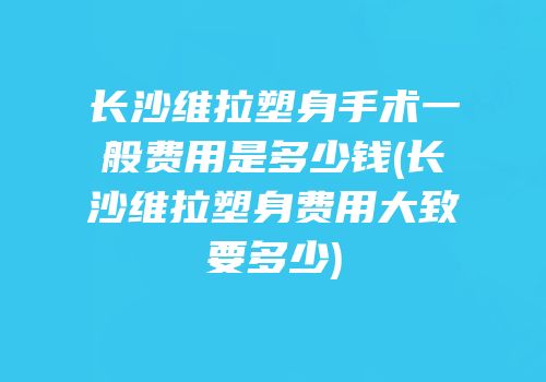 长沙维拉塑身手术一般费用是多少钱(长沙维拉塑身费用大致要多少)