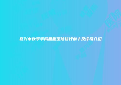 嘉兴市秋季手臂吸脂医院排行前十及详情介绍