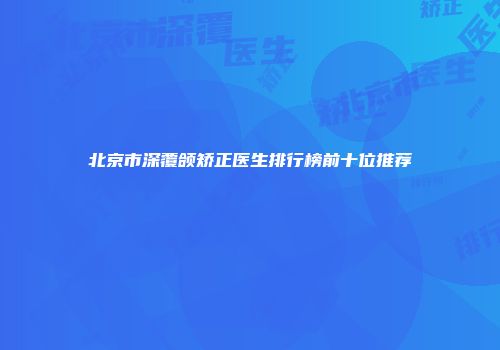 北京市深覆颌矫正医生排行榜前十位推荐