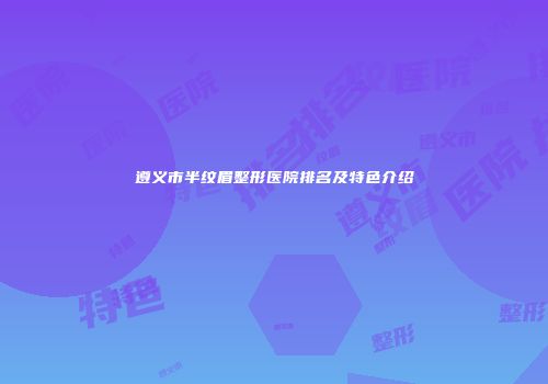 遵义市半纹眉整形医院排名及特色介绍