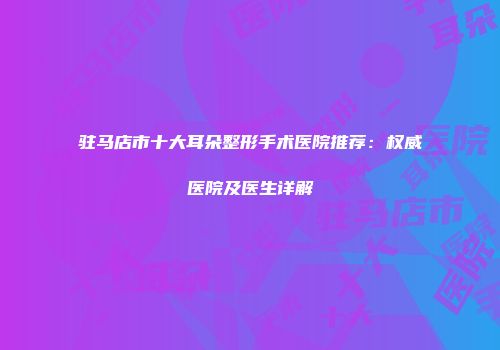 驻马店市十大耳朵整形手术医院推荐：权威医院及医生详解