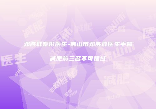 邓胜群整形医生-佛山市邓胜群医生手臂减肥前三名不可错过