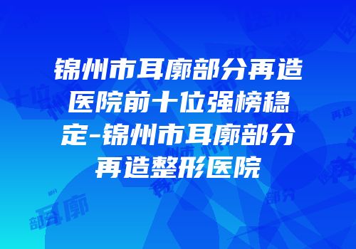 锦州市耳廓部分再造医院前十位强榜稳定-锦州市耳廓部分再造整形医院