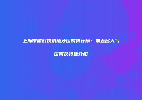 上海市微创技术植牙医院排行榜：前五名人气医院及特色介绍