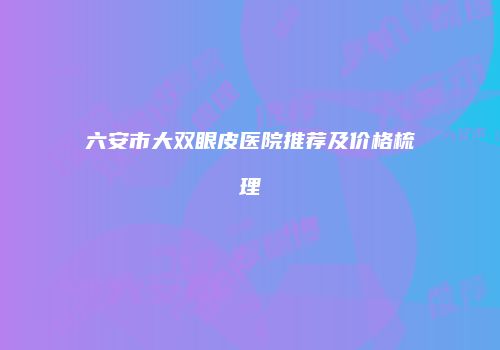 六安市大双眼皮医院推荐及价格梳理