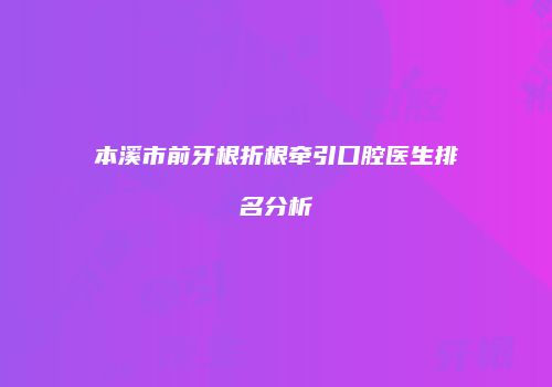 本溪市前牙根折根牵引口腔医生排名分析