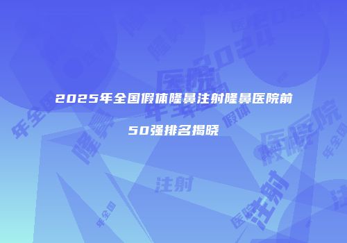 2025年全国假体隆鼻注射隆鼻医院前50强排名揭晓