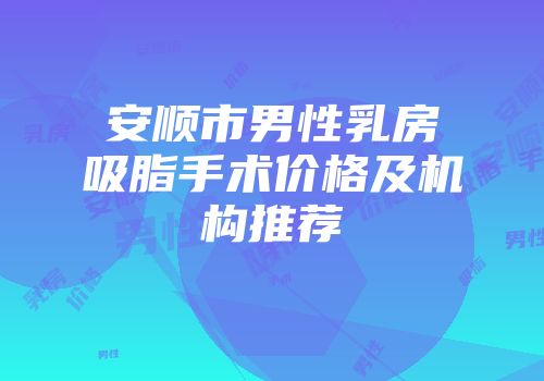 安顺市男性乳房吸脂手术价格及机构推荐