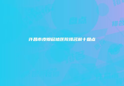 许昌市皮瓣移植医院排名前十盘点
