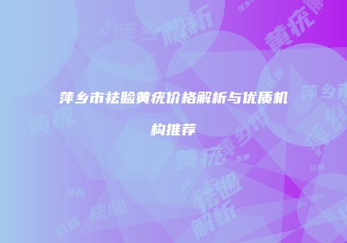 萍乡市祛睑黄疣价格解析与优质机构推荐