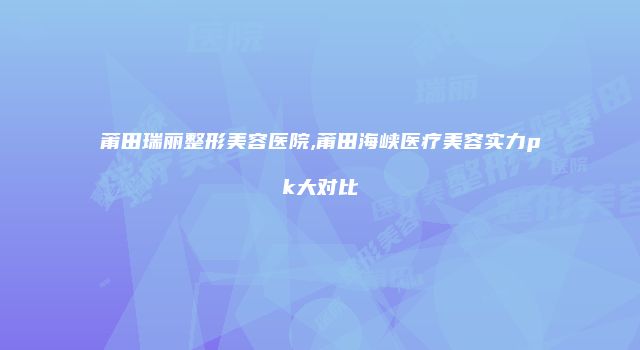 莆田瑞丽整形美容医院,莆田海峡医疗美容实力pk大对比