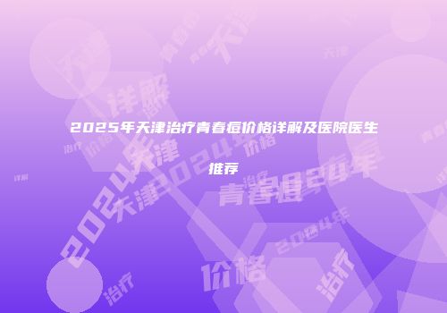 2025年天津治疗青春痘价格详解及医院医生推荐