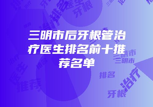 三明市后牙根管治疗医生排名前十推荐名单