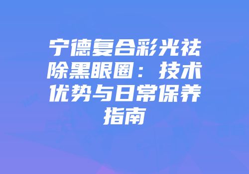 宁德复合彩光祛除黑眼圈：技术优势与日常保养指南