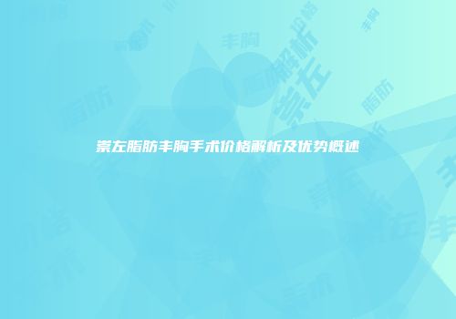崇左脂肪丰胸手术价格解析及优势概述