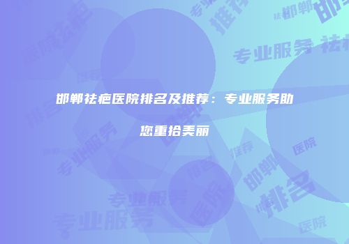 邯郸祛疤医院排名及推荐：专业服务助您重拾美丽