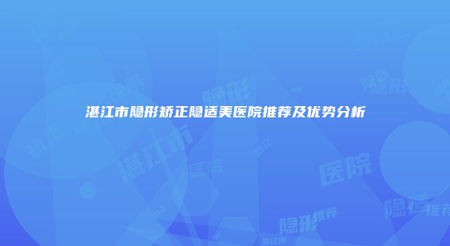 湛江市隐形矫正隐适美医院推荐及优势分析