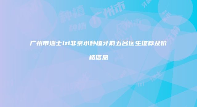 广州市瑞士iti非亲水种植牙前五名医生推荐及价格信息