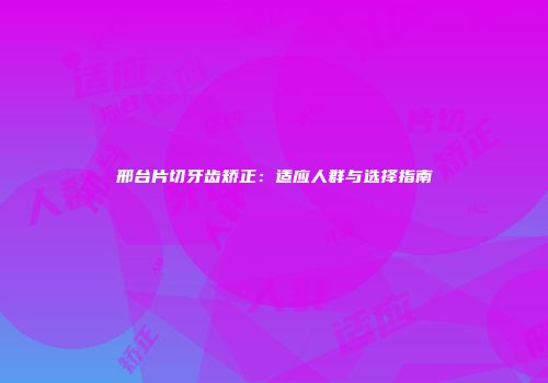 邢台片切牙齿矫正：适应人群与选择指南