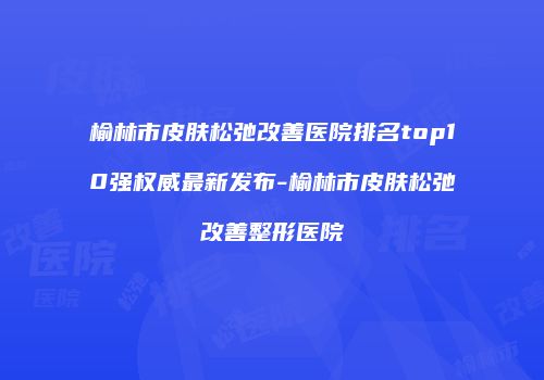 榆林市皮肤松弛改善医院排名top10强权威最新发布-榆林市皮肤松弛改善整形医院