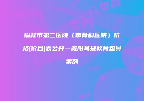榆林市第二医院（市骨科医院）价格(价目)表公开一览附耳朵软骨垫鼻案例
