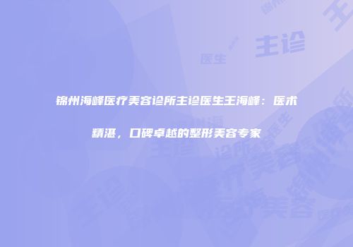 锦州海峰医疗美容诊所主诊医生王海峰：医术精湛，口碑卓越的整形美容专家
