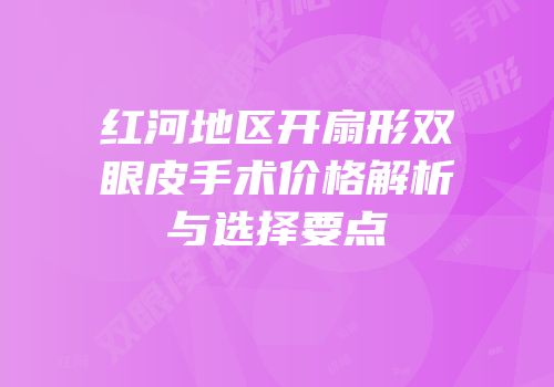 红河地区开扇形双眼皮手术价格解析与选择要点