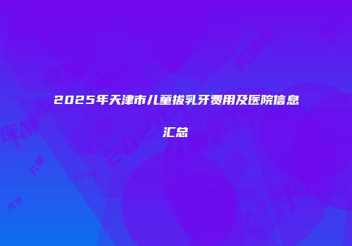 2025年天津市儿童拔乳牙费用及医院信息汇总