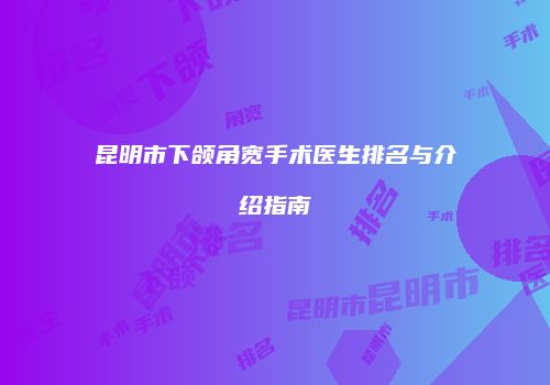 昆明市下颌角宽手术医生排名与介绍指南