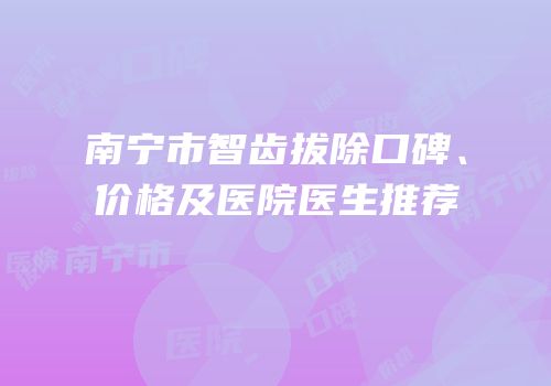 南宁市智齿拔除口碑、价格及医院医生推荐