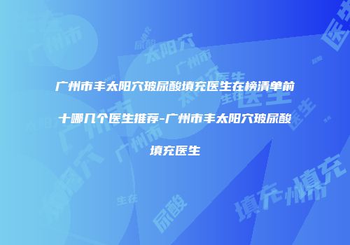 广州市丰太阳穴玻尿酸填充医生在榜清单前十哪几个医生推荐-广州市丰太阳穴玻尿酸填充医生